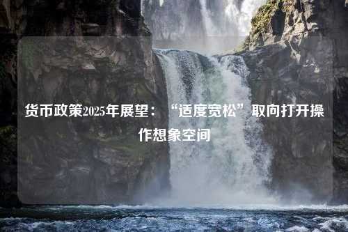 货币政策2025年展望：“适度宽松”取向打开操作想象空间