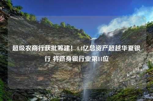 超级农商行获批筹建！4.4亿总资产超越华夏银行 将跻身银行业第14位