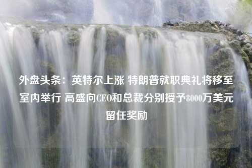 外盘头条：英特尔上涨 特朗普就职典礼将移至室内举行 高盛向CEO和总裁分别授予8000万美元留任奖励