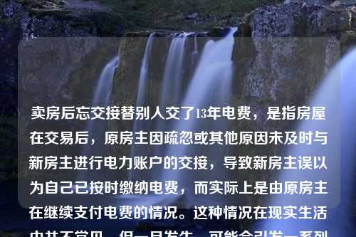 卖房后忘交接替别人交了13年电费，是指房屋在交易后，原房主因疏忽或其他原因未及时与新房主进行电力账户的交接，导致新房主误以为自己已按时缴纳电费，而实际上是由原房主在继续支付电费的情况。这种情况在现实生活中并不常见，但一旦发生，可能会引发一系列的纠纷和不必要的麻烦。