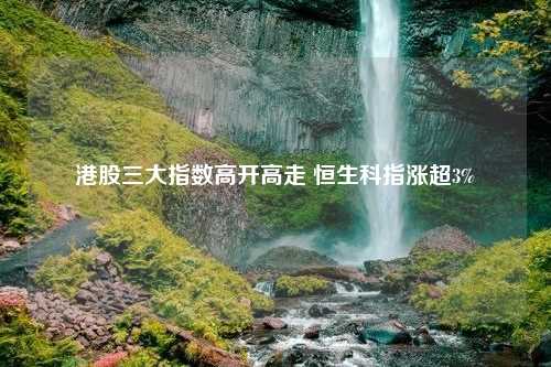 港股三大指数高开高走 恒生科指涨超3%