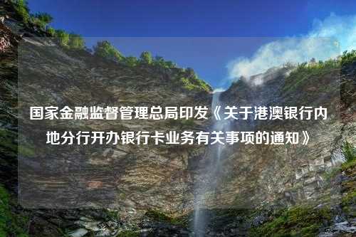 国家金融监督管理总局印发《关于港澳银行内地分行开办银行卡业务有关事项的通知》