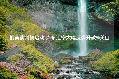 俄美谈判初启动 卢布汇率大幅反弹升破90关口