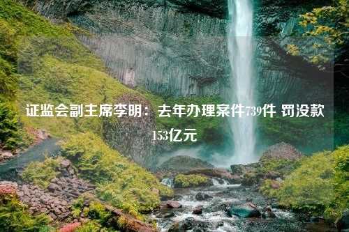 证监会副主席李明：去年办理案件739件 罚没款153亿元