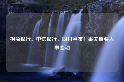 招商银行、中信银行，同日宣布！事关重要人事变动