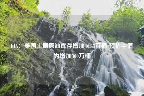 EIA：美国上周原油库存增加463.3万桶 预估中值为增加300万桶