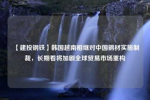 【建投钢铁】韩国越南相继对中国钢材实施制裁，长期看将加剧全球贸易市场重构