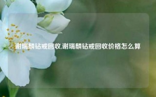 谢瑞麟钻戒回收,谢瑞麟钻戒回收价格怎么算