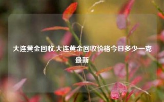 大连黄金回收,大连黄金回收价格今日多少一克最新