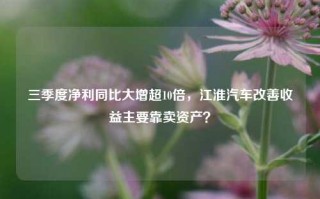 三季度净利同比大增超10倍，江淮汽车改善收益主要靠卖资产？