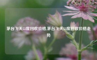 茅台飞天53度回收价格,茅台飞天53度回收价格走势