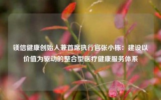 镁信健康创始人兼首席执行官张小栋：建设以价值为驱动的整合型医疗健康服务体系