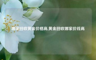 哪家回收黄金价格高,黄金回收哪家价钱高