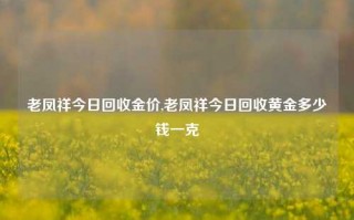 老凤祥今日回收金价,老凤祥今日回收黄金多少钱一克