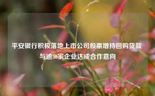 平安银行积极落地上市公司股票增持回购贷款 与逾50家企业达成合作意向