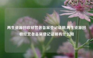 再生资源回收经营者备案登记证明,再生资源回收经营者备案登记证明有什么用