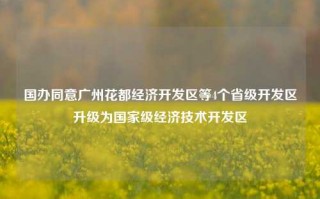 国办同意广州花都经济开发区等4个省级开发区升级为国家级经济技术开发区