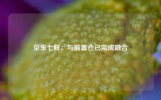 京东七鲜：与前置仓已完成融合