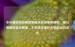 中兴通讯回应被联想海外起诉专利侵权：难以理解但表示尊重，不会改变维护合法权益的决心