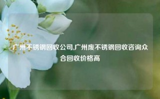 广州不锈钢回收公司,广州废不锈钢回收咨询众合回收价格高