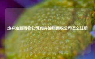 废弃油脂回收公司,废弃油脂回收公司怎么注册