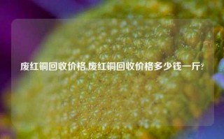 废红铜回收价格,废红铜回收价格多少钱一斤?