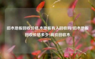 旧木地板回收价格,木地板有人回收吗?旧木地板回收价格多少?高价回收木