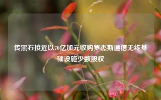 传黑石接近以70亿加元收购罗杰斯通信无线基础设施少数股权