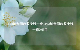 pt950铂金回收多少钱一克,pt950铂金回收多少钱一克2020年