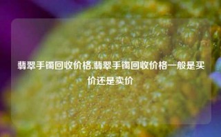 翡翠手镯回收价格,翡翠手镯回收价格一般是买价还是卖价