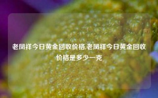 老凤祥今日黄金回收价格,老凤祥今日黄金回收价格是多少一克