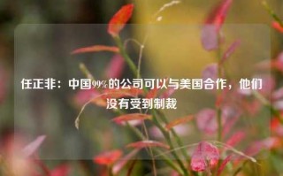 任正非：中国99%的公司可以与美国合作，他们没有受到制裁