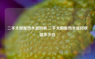 二手太阳能热水器回收,二手太阳能热水器回收值多少钱