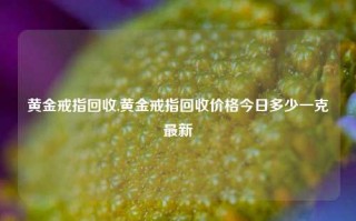 黄金戒指回收,黄金戒指回收价格今日多少一克最新