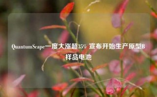 QuantumScape一度大涨超35% 宣布开始生产原型B样品电池