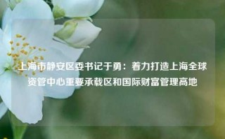 上海市静安区委书记于勇：着力打造上海全球资管中心重要承载区和国际财富管理高地