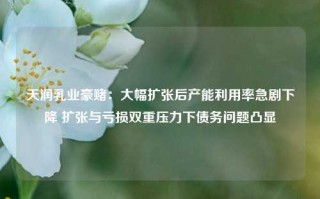 天润乳业豪赌：大幅扩张后产能利用率急剧下降 扩张与亏损双重压力下债务问题凸显