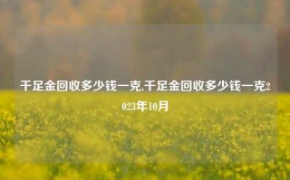 千足金回收多少钱一克,千足金回收多少钱一克2023年10月