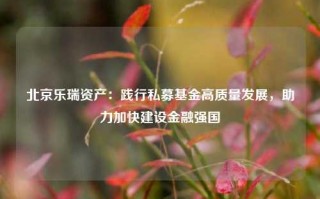 北京乐瑞资产：践行私募基金高质量发展，助力加快建设金融强国