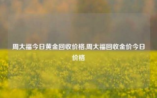 周大福今日黄金回收价格,周大福回收金价今日价格