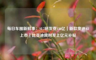 每日车圈新鲜事：SU7研发费130亿｜新款奥迪A3上市｜比亚迪限时发上亿元补贴