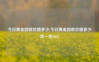 今日黄金回收价格多少,今日黄金回收价格多少钱一克2023