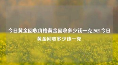 今日黄金回收价格黄金回收多少钱一克,2021今日黄金回收多少钱一克