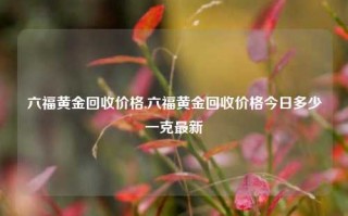 六福黄金回收价格,六福黄金回收价格今日多少一克最新