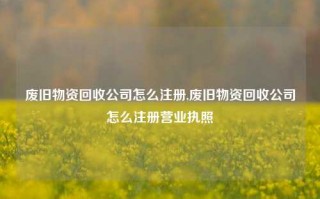 废旧物资回收公司怎么注册,废旧物资回收公司怎么注册营业执照