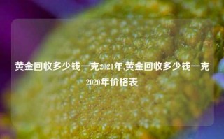 黄金回收多少钱一克2021年,黄金回收多少钱一克2020年价格表