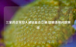 三家药企实控人被证监会立案 信披违规问题突出