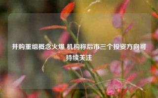 并购重组概念火爆 机构称后市三个投资方向可持续关注