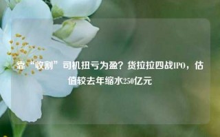 靠“收割”司机扭亏为盈？货拉拉四战IPO，估值较去年缩水250亿元