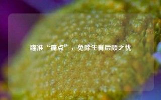 瞄准“痛点”，免除生育后顾之忧